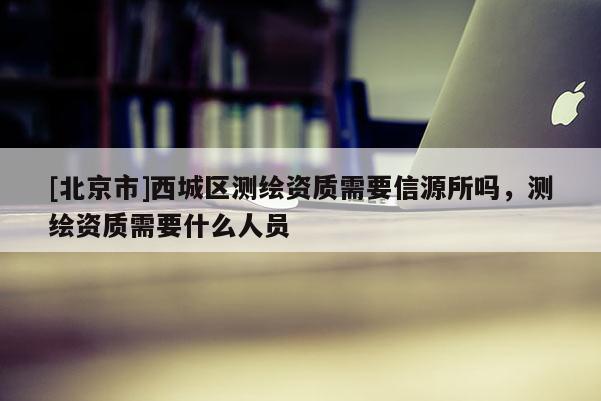 [北京市]西城區測繪資質需要信源所嗎，測繪資質需要什么人員