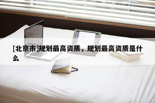 [北京市]規劃最高資質，規劃最高資質是什么