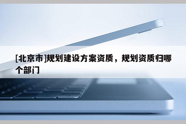 [北京市]規劃建設方案資質，規劃資質歸哪個部門