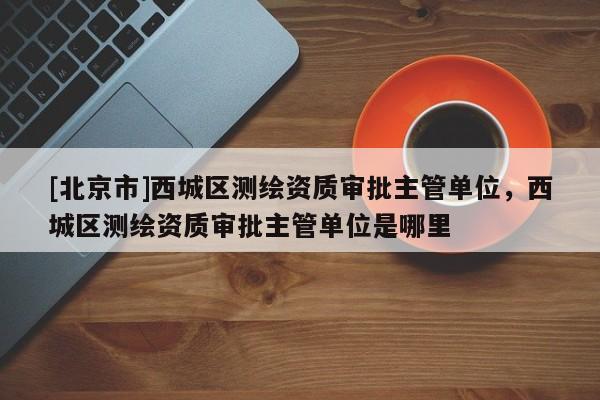 [北京市]西城區測繪資質審批主管單位，西城區測繪資質審批主管單位是哪里