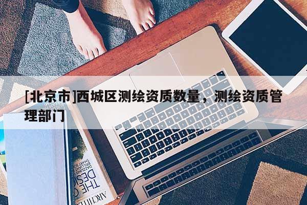 [北京市]西城區(qū)測(cè)繪資質(zhì)數(shù)量，測(cè)繪資質(zhì)管理部門