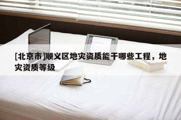 [北京市]順義區地災資質能干哪些工程，地災資質等級