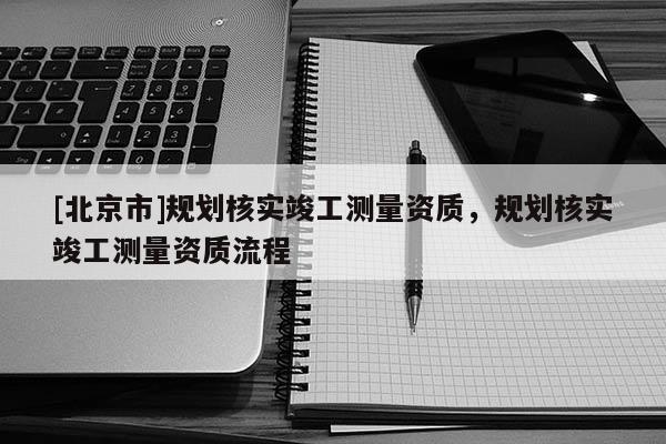 [北京市]規劃核實竣工測量資質，規劃核實竣工測量資質流程