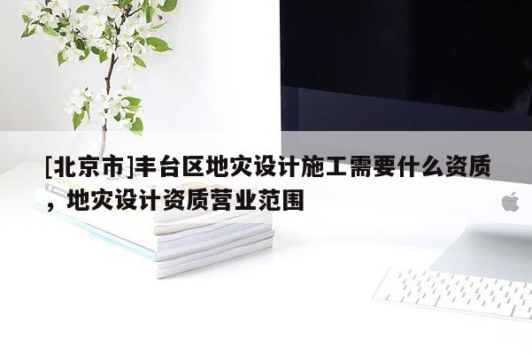 [北京市]豐臺區(qū)地災設(shè)計施工需要什么資質(zhì)，地災設(shè)計資質(zhì)營業(yè)范圍