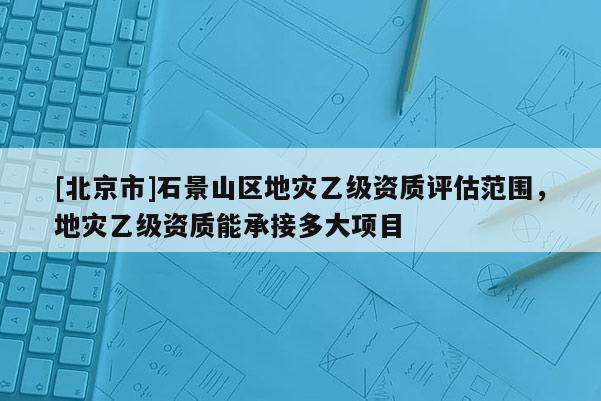 [北京市]石景山區地災乙級資質評估范圍，地災乙級資質能承接多大項目