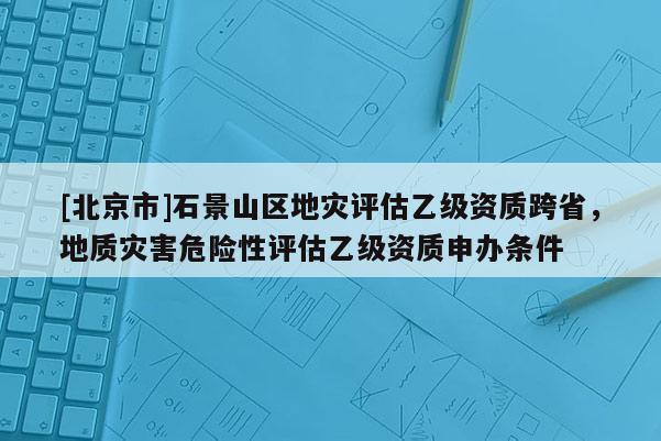 [北京市]石景山區地災評估乙級資質跨省，地質災害危險性評估乙級資質申辦條件