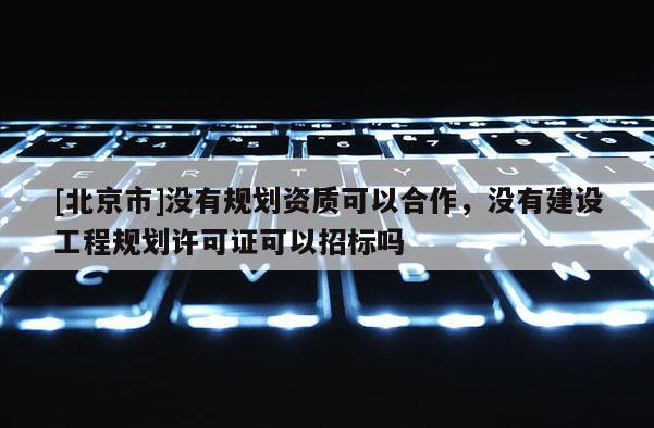 [北京市]沒有規劃資質可以合作，沒有建設工程規劃許可證可以招標嗎