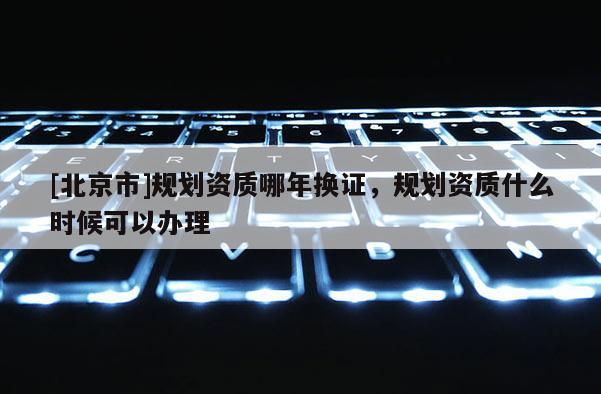 [北京市]規劃資質哪年換證，規劃資質什么時候可以辦理