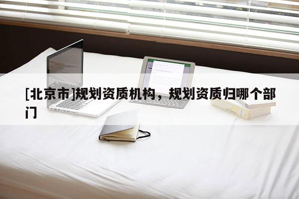 [北京市]規劃資質機構，規劃資質歸哪個部門