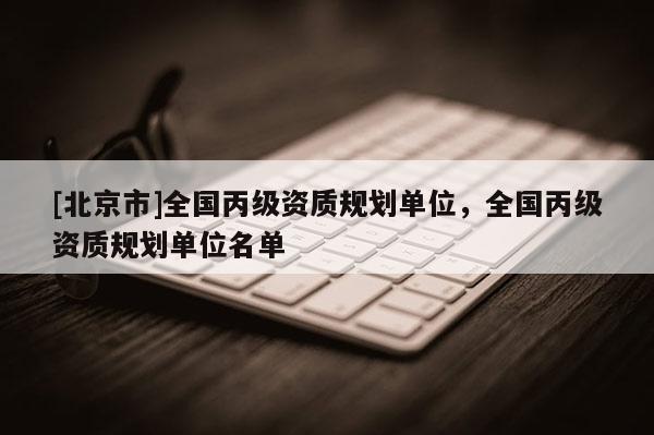 [北京市]全國(guó)丙級(jí)資質(zhì)規(guī)劃單位，全國(guó)丙級(jí)資質(zhì)規(guī)劃單位名單