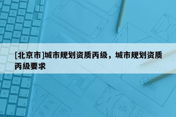 [北京市]城市規劃資質丙級，城市規劃資質丙級要求