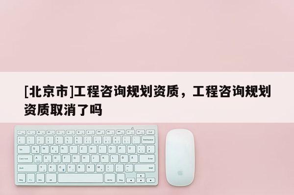 [北京市]工程咨詢規(guī)劃資質(zhì)，工程咨詢規(guī)劃資質(zhì)取消了嗎