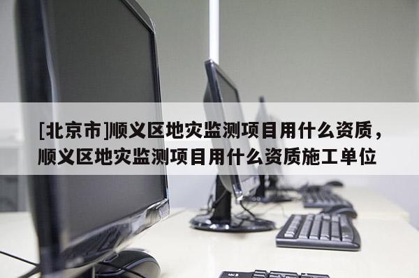 [北京市]順義區(qū)地災(zāi)監(jiān)測項目用什么資質(zhì)，順義區(qū)地災(zāi)監(jiān)測項目用什么資質(zhì)施工單位