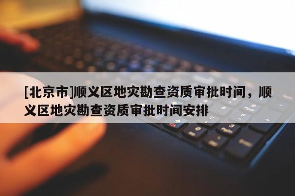 [北京市]順義區(qū)地災(zāi)勘查資質(zhì)審批時間，順義區(qū)地災(zāi)勘查資質(zhì)審批時間安排