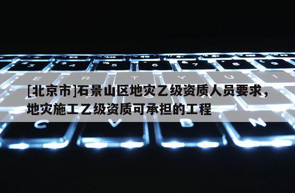 [北京市]石景山區地災乙級資質人員要求，地災施工乙級資質可承擔的工程