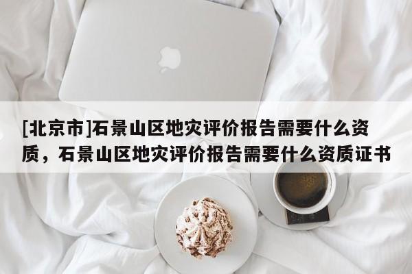 [北京市]石景山區地災評價報告需要什么資質，石景山區地災評價報告需要什么資質證書