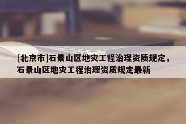 [北京市]石景山區地災工程治理資質規定，石景山區地災工程治理資質規定最新