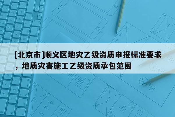 [北京市]順義區(qū)地災(zāi)乙級資質(zhì)申報標(biāo)準(zhǔn)要求，地質(zhì)災(zāi)害施工乙級資質(zhì)承包范圍