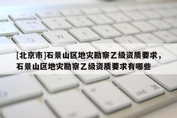 [北京市]石景山區地災勘察乙級資質要求，石景山區地災勘察乙級資質要求有哪些