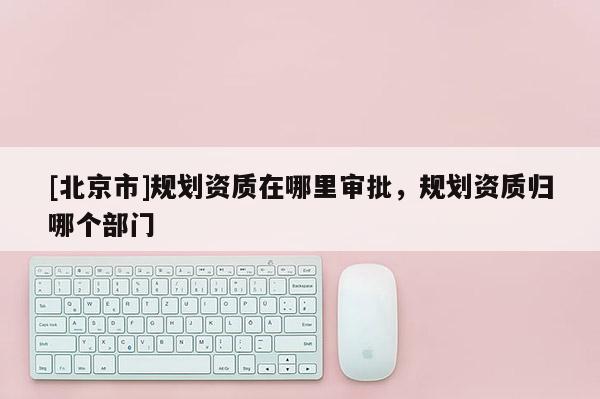 [北京市]規劃資質在哪里審批，規劃資質歸哪個部門