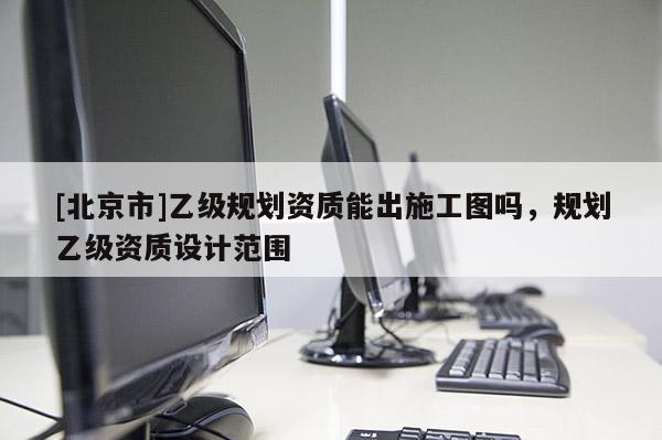 [北京市]乙級規劃資質能出施工圖嗎，規劃乙級資質設計范圍
