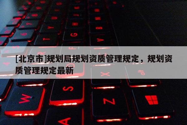 [北京市]規劃局規劃資質管理規定，規劃資質管理規定最新