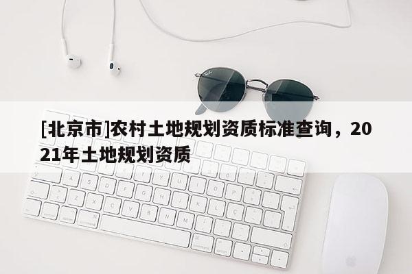 [北京市]農村土地規劃資質標準查詢，2021年土地規劃資質