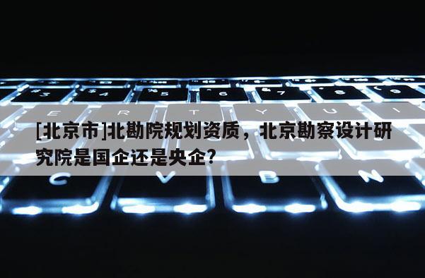 [北京市]北勘院規劃資質，北京勘察設計研究院是國企還是央企?