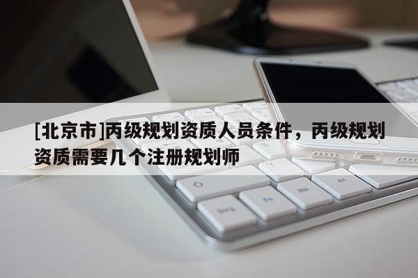 [北京市]丙級規(guī)劃資質(zhì)人員條件，丙級規(guī)劃資質(zhì)需要幾個注冊規(guī)劃師