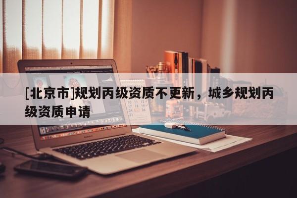 [北京市]規(guī)劃丙級資質(zhì)不更新，城鄉(xiāng)規(guī)劃丙級資質(zhì)申請