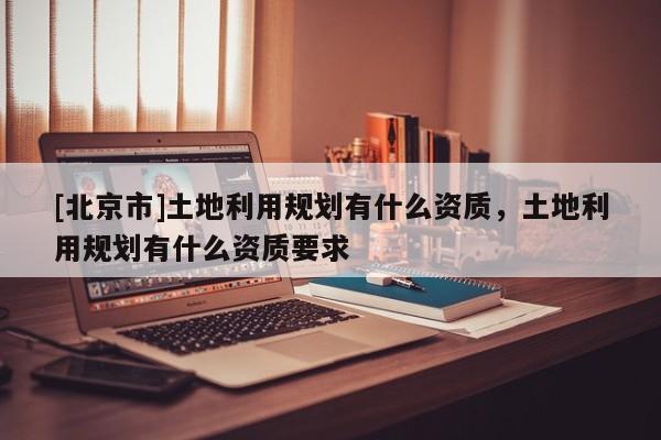 [北京市]土地利用規(guī)劃有什么資質(zhì)，土地利用規(guī)劃有什么資質(zhì)要求
