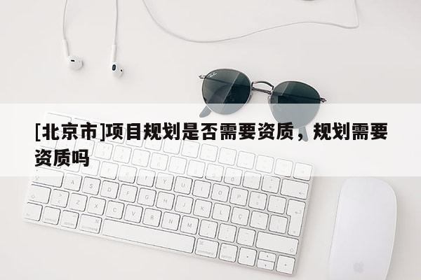 [北京市]項目規(guī)劃是否需要資質(zhì)，規(guī)劃需要資質(zhì)嗎