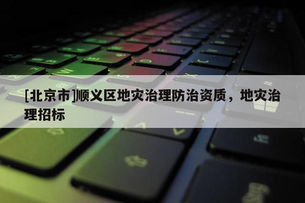[北京市]順義區地災治理防治資質，地災治理招標