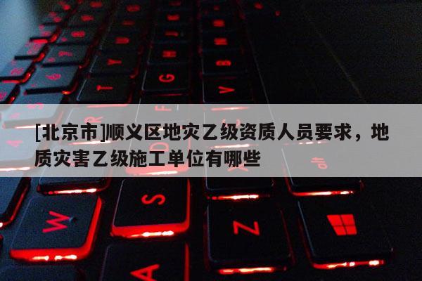[北京市]順義區地災乙級資質人員要求，地質災害乙級施工單位有哪些