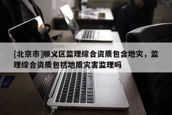 [北京市]順義區(qū)監(jiān)理綜合資質包含地災，監(jiān)理綜合資質包括地質災害監(jiān)理嗎