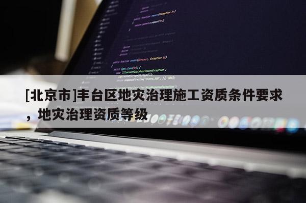 [北京市]豐臺(tái)區(qū)地災(zāi)治理施工資質(zhì)條件要求，地災(zāi)治理資質(zhì)等級(jí)