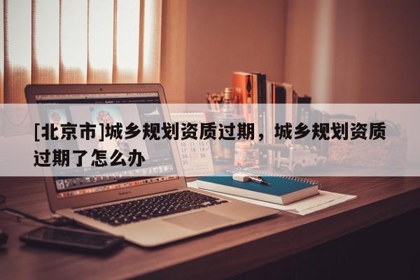 [北京市]城鄉(xiāng)規(guī)劃資質(zhì)過期，城鄉(xiāng)規(guī)劃資質(zhì)過期了怎么辦