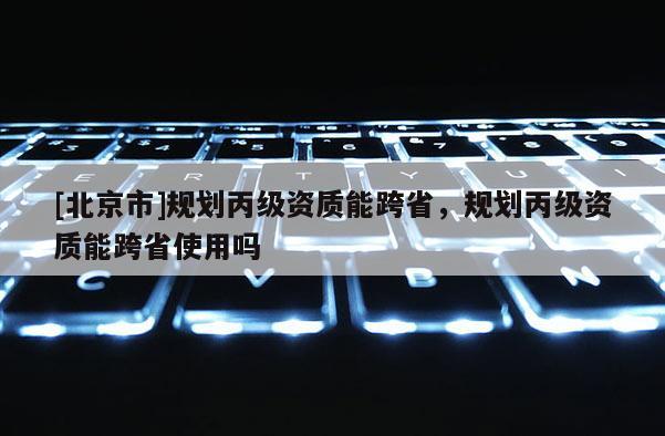 [北京市]規劃丙級資質能跨省，規劃丙級資質能跨省使用嗎
