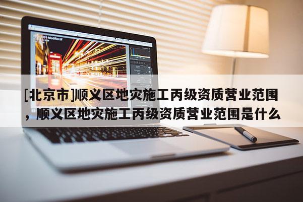 [北京市]順義區地災施工丙級資質營業范圍，順義區地災施工丙級資質營業范圍是什么