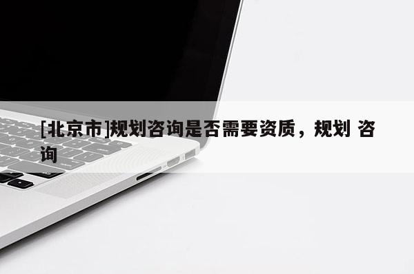 [北京市]規劃咨詢是否需要資質，規劃 咨詢