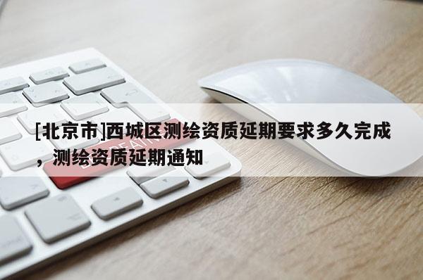 [北京市]西城區(qū)測(cè)繪資質(zhì)延期要求多久完成，測(cè)繪資質(zhì)延期通知
