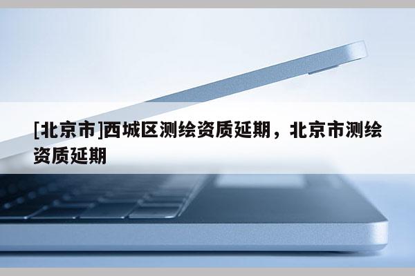 [北京市]西城區(qū)測繪資質延期，北京市測繪資質延期