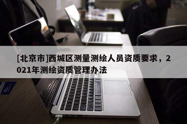 [北京市]西城區(qū)測量測繪人員資質(zhì)要求，2021年測繪資質(zhì)管理辦法
