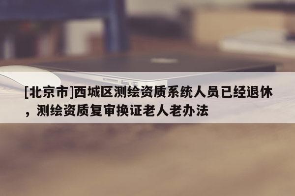 [北京市]西城區測繪資質系統人員已經退休，測繪資質復審換證老人老辦法
