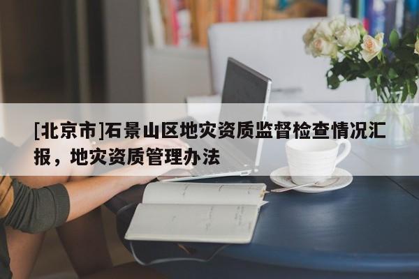 [北京市]石景山區地災資質監督檢查情況匯報，地災資質管理辦法