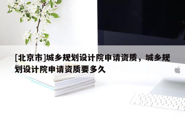 [北京市]城鄉(xiāng)規(guī)劃設計院申請資質(zhì)，城鄉(xiāng)規(guī)劃設計院申請資質(zhì)要多久