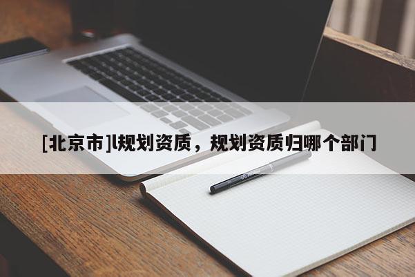 [北京市]l規(guī)劃資質(zhì)，規(guī)劃資質(zhì)歸哪個部門