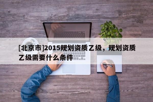 [北京市]2015規(guī)劃資質(zhì)乙級，規(guī)劃資質(zhì)乙級需要什么條件