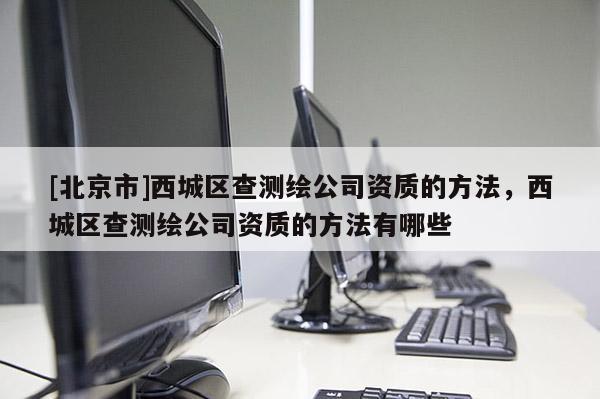 [北京市]西城區(qū)查測(cè)繪公司資質(zhì)的方法，西城區(qū)查測(cè)繪公司資質(zhì)的方法有哪些