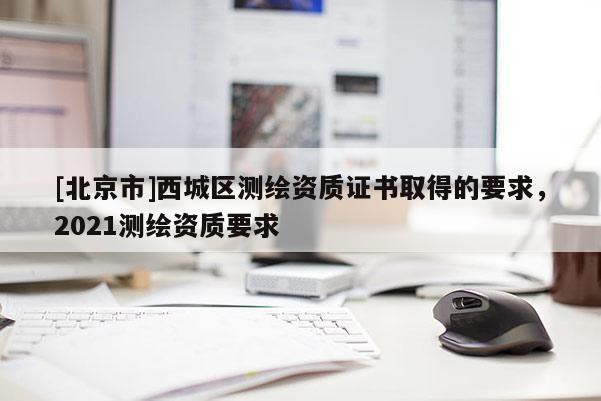 [北京市]西城區(qū)測(cè)繪資質(zhì)證書取得的要求，2021測(cè)繪資質(zhì)要求